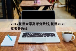 2017复旦大学高考分数线/复旦2020高考分数线