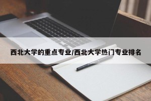 西北大学的重点专业/西北大学热门专业排名