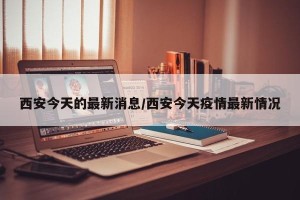 西安今天的最新消息/西安今天疫情最新情况