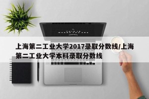 上海第二工业大学2017录取分数线/上海第二工业大学本科录取分数线