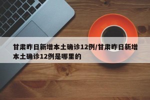 甘肃昨日新增本土确诊12例/甘肃昨日新增本土确诊12例是哪里的