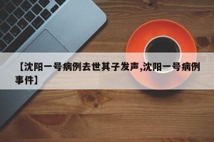 【沈阳一号病例去世其子发声,沈阳一号病例事件】
