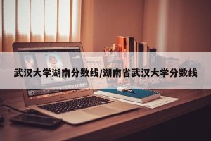 武汉大学湖南分数线/湖南省武汉大学分数线