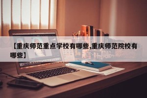【重庆师范重点学校有哪些,重庆师范院校有哪些】