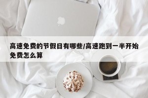 高速免费的节假日有哪些/高速跑到一半开始免费怎么算