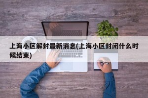 上海小区解封最新消息(上海小区封闭什么时候结束)