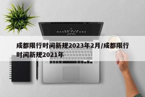 成都限行时间新规2023年2月/成都限行时间新规2021年