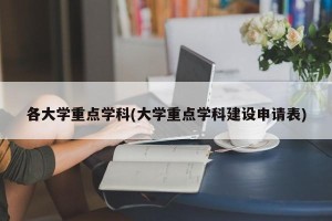 各大学重点学科(大学重点学科建设申请表)