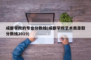 成都学院的专业分数线(成都学院艺术类录取分数线2019)
