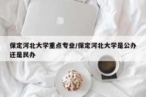保定河北大学重点专业/保定河北大学是公办还是民办