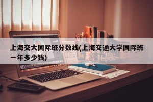 上海交大国际班分数线(上海交通大学国际班一年多少钱)