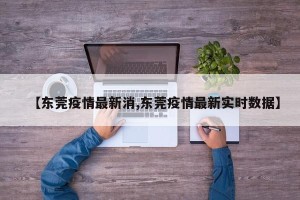 【东莞疫情最新消,东莞疫情最新实时数据】