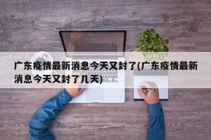 广东疫情最新消息今天又封了(广东疫情最新消息今天又封了几天)
