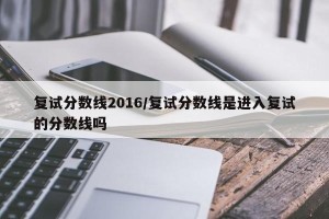 复试分数线2016/复试分数线是进入复试的分数线吗