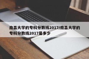 南昌大学的专科分数线2017/南昌大学的专科分数线2017是多少