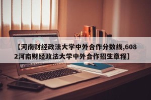 【河南财经政法大学中外合作分数线,6082河南财经政法大学中外合作招生章程】