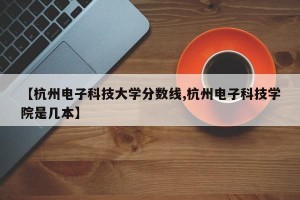 【杭州电子科技大学分数线,杭州电子科技学院是几本】