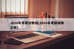 2016年考研分数线(2016年考研成绩公布)