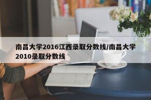 南昌大学2016江西录取分数线/南昌大学2010录取分数线