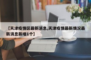 【天津疫情区最新消息,天津疫情最新情况最新消息新增1个】