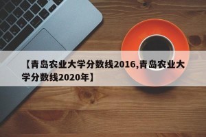 【青岛农业大学分数线2016,青岛农业大学分数线2020年】