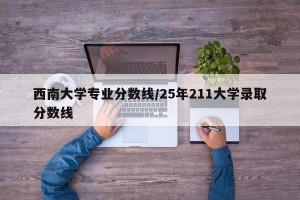 西南大学专业分数线/25年211大学录取分数线