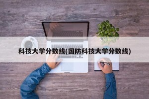 科技大学分数线(国防科技大学分数线)