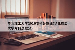 华北理工大学2016专科分数线(华北理工大学专科录取分)
