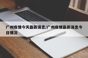 广州疫情今天最新消息/广州疫情最新消息今日情况