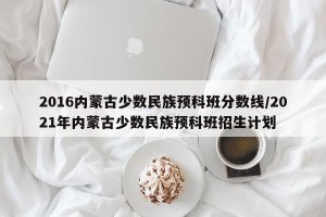2016内蒙古少数民族预科班分数线/2021年内蒙古少数民族预科班招生计划