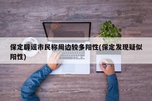 保定辟谣市民称周边较多阳性(保定发现疑似阳性)