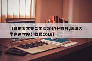【聊城大学东昌学院2017分数线,聊城大学东昌学院分数线2018】