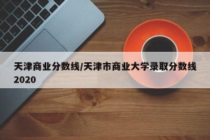 天津商业分数线/天津市商业大学录取分数线2020