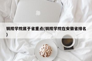 铜陵学院属于省重点(铜陵学院在安徽省排名)
