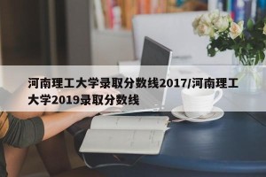 河南理工大学录取分数线2017/河南理工大学2019录取分数线