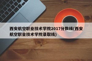 西安航空职业技术学院2017分数线(西安航空职业技术学院录取线)