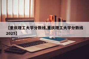 【重庆理工大学分数线,重庆理工大学分数线2025】