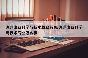 海洋渔业科学与技术就业前景/海洋渔业科学与技术专业怎么样