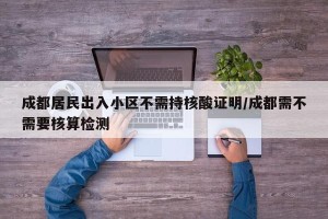 成都居民出入小区不需持核酸证明/成都需不需要核算检测