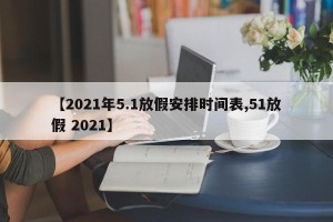 【2021年5.1放假安排时间表,51放假 2021】