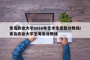 青岛农业大学2016年艺术生录取分数线/青岛农业大学艺考生分数线