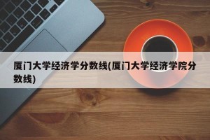 厦门大学经济学分数线(厦门大学经济学院分数线)