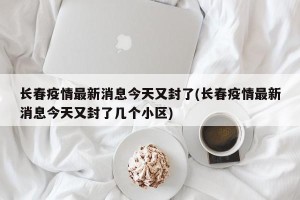 长春疫情最新消息今天又封了(长春疫情最新消息今天又封了几个小区)