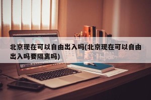 北京现在可以自由出入吗(北京现在可以自由出入吗要隔离吗)