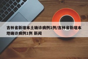 吉林省新增本土确诊病例1例/吉林省新增本地确诊病例1例 新闻