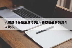 六安疫情最新消息今天(六安疫情最新消息今天发布)