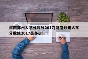 河南郑州大学分数线2017(河南郑州大学分数线2017是多少)