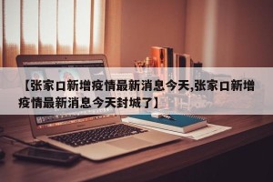 【张家口新增疫情最新消息今天,张家口新增疫情最新消息今天封城了】