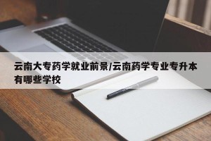 云南大专药学就业前景/云南药学专业专升本有哪些学校