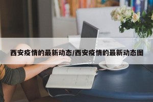 西安疫情的最新动态/西安疫情的最新动态图